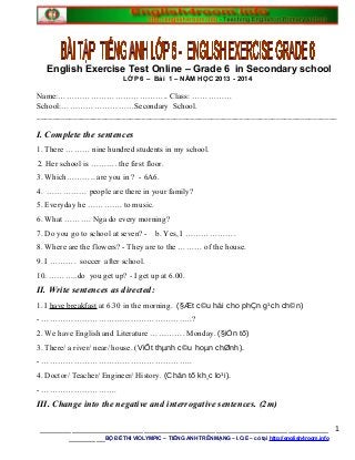 English Exercise Test Online – Grade 6 in Secondary school
LỚP 6 – Bài 1 – NĂM HỌC 2013 - 2014
Name:………………………………….. Class: ……………
School:………………………Secondary School.
__________________________________________________________________________
I. Complete the sentences
1. There ……… nine hundred students in my school.
2. Her school is ………. the first floor.
3. Which……….. are you in ? - 6A6.
4. …………… people are there in your family?
5. Everyday he …………. to music.
6. What ………. Nga do every morning?
7. Do you go to school at seven? - b. Yes, I ……………….
8. Where are the flowers? - They are to the ……… of the house.
9. I ………. soccer after school.
10. ………..do you get up? - I get up at 6.00.
II. Write sentences as directed:
1. I have breakfast at 6.30 in the morning. (§Æt c©u hái cho phÇn g¹ch ch©n)
- ………………………………………………..?
2. We have English and Literature …………. Monday. (§iÒn tõ)
3. There/ a river/ near/ house. (ViÕt thµnh c©u hoµn chØnh).
- ………………………………………………..
4. Doctor/ Teacher/ Engineer/ History. (Chän tõ kh¸c lo¹i).
- ……………………….
III. Change into the negative and interrogative sentences. (2m)
________________________________________________________________
________BỘ ĐỀ THI VIOLYMPIC – TIẾNG ANH TRÊN MẠNG – I.O.E – có tại http://english4room.info
1
 
