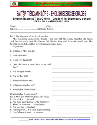 English Exercise Test Online – Grade 6 in Secondary school
LỚP 6 – Bài 2 – NĂM HỌC 2013 - 2014
Name:………………………………….. Class: ……………
School:………………………Secondary School.
__________________________________________________________________________
Bài 1: Đọc đoạn văn và trả lời các câu hỏi.
Miss Van is my teacher. She’s twenty – five years old. She is very beautiful. She has an
oval face and round eyes. Her lips are full. She has long black hair and a small nose. Her
favorite food is fish, and her favorite drink is orange juice.
* Questions:
1. What does Miss Van do?
2. How old is she?
3. Is she very beautiful?
4. Does she have a round face or an oval
face?
5. Are her eyes round?
6. Are her lips full?
7. What color is her hair?
8. Is her nose small or big?
9. What is her favoritefood?
10.What is her favorite drink?
Bài 2: Điền giới từ thích hợp vào chỗ trống.
1. Her book is …. the table.
2. Are there many people … the bookstore?
3. There’s a restaurant … to my house.
4. Are you free … Sunday?
5. I often get up … 6 o’clock every morning.
6. Nam’s house is next … a museum.
________________________________________________________________
________BỘ ĐỀ THI VIOLYMPIC – TIẾNG ANH TRÊN MẠNG – I.O.E – có tại http://english4room.info
1
 