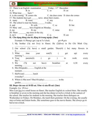 15 . There is an English examination ______ Friday , 11th
December .
A. at B. in C. to D. on
16. What time _____ back ?
A. is she coming B. comes she C. she does come D. does she comes
17. The students have got ______ news about their exams .
A. many B. some C. any D. a
18 . The school is near my house, ______ I walks.
A. and B. with C. so D. but
19. Mary and _______ have English on Monday .
A. me B. my C. mine D. I
20. There _______ any trees in the city.
A. isn’t B. aren’t C. is D. are
II. Cho dạng đúng của từ, động từ trong ngoặc. (3ms)
Example: 0. Phong ( get ) up at 5 o’clock. get gets
1. My brother (1)( not live) in Hanoi. He (2)(live) in Ho Chi Minh City.
…………………………..
2. Our school (3)( have) a small garden. There(4) ( be) many flowers in
it…………………………
3. What time your son(5) ( get up) every
morning ?............................................................................
4. Your parents(6) ( go ) to work every
day ?......................................................................................
5. We (7)( not have) breakfast at 6.30 every
morning………………………………………………..
6. She (8)(speak)............. English at the
moment…………………………………………………….
7. He(9) (eat) ............... lunch
everyday?..............................................................................................
8. Where is Mai now? She(10) (play) ......................... in the
garden………………………………..
III. Đoạn văn sau cú 10 lỗi sai. Tỡm và sửa lỗi sai: (2ms)
Example: live  lives
Miss Lien live in a small house on Hanoi. She teaches English at a school there. She usually
is breakfast in seven in the morning and she has dinner at twelve o'clock in the canteen of
the school. She teaches his students in the morning. She teaches them dialogues on
Wednesdays to Fridays. On Mondays, she teach them grammar. On the evening, she usually
stays at home and listens books. She sometimes goes to the movie theatre. She always go to
bed at ten o'clock.
…………………………………………………………………………………………………
………….…
________________________________________________________________
________BỘ ĐỀ THI VIOLYMPIC – TIẾNG ANH TRÊN MẠNG – I.O.E – có tại http://english4room.info
2
 