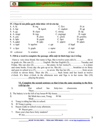 …………………………………………………………………………………………………
………….
…………………………………………………………………………………………………
…………….
…………………………………………………………………………………………………
…………….…
IV. Chọn từ mà phần gạch chân khác với từ còn lại.
1. A. hi B. my C. five D. in
2. A. but B. lunch C. student D. up
3. A. go B. close C. stereo D. do
4. A. street B. tree C. engineer D. week
5. A. city B. class C. clock D. country.
6. A. lake B. grade C. face D. park
7. A. what B. who C. where D. when
8 a. read b. teacher c. eat d. head
9 a. face b. grade c. name d. start
10 a.shower b. window c. down d. how
V. Fill in a word to complete the passage .điền một từ thích hợp vào ô trống
I have a very close friend. Her name is Nga. She is twelve years old (1)…………… she is
in grade six. She can (2)……..…... English. She has English (3)………….… Tuesday and
Friday. She can also (4)…………..…. the piano. In her room,(5)…………….. is a piano
and some books. Every day she gets up at six. She (6)……………. breakfast at six thirty
and goes to school at a (7)…………… to seven. She has her (8)…………….. from seven
o’clock to eleven thirty. Then she (9)…………. back home and has lunch at twelve
o’clock. It’s three o’clock in the afternoon now and Nga is in her room. She (10)
……………..…… playing the piano.
VI. Complete the second sentence so that it has the same meaning to the first.
(viết lại câu
1. Our school has forty-two classrooms 
There.................................................................
2. The bakery is to the left of my house My house...............................................................
3. Mr Minh has a son, Trung.  Mr
Minh .......................................................................
4. Trang is riding her bike to school.
5.  Trang is going ..............................................................
6. Huyen walks to school every afternoon.
 Huyen goes ..............................................................
7. Does your class have forty students?
 Are...................................................................?
________________________________________________________________
________BỘ ĐỀ THI VIOLYMPIC – TIẾNG ANH TRÊN MẠNG – I.O.E – có tại http://english4room.info
3
 