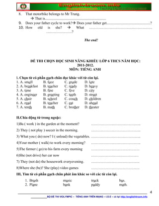 8. That motorbike belongs to Mr Trung.
 That is...................................................................
9. Does your father cycle to work? Does your father get................................................?
10. How old is she?  What …………………………………………….
…………………?
The end!
ĐỀ THI CHỌN HỌC SINH NĂNG KHIẾU LỚP 6 THCS NĂM HỌC:
2011-2012.
MÔN: TIẾNG ANH
I. Chọn từ có phần gạch chân đọc khác với từ còn lại.
1. A. small B. face C. grade D. late
2. A. breakfast B. teacher C. ready D. heavy
3. A. time B. fine C. five D. city
4. A. engineer B. greeting C. teeth D. street
5. A. chair B. school C. couch D. children
6. A. read B. teacher C. eat D. ahead
7. A. tenth B. math C. brother D. theater
II.Chia động từ trong ngoặc:
1)Ba ( work ) in the garden at the moment? …………………………………..
2) They ( not play ) soccer in the morning. …………………………………..
3) What you ( do) now? I ( unload) the vegetables. …………………………………..
4)Your mother ( walk) to work every morning? …………………………………..
5)The farmer ( go) to his farm every morning ………………………………….
6)She (not drive) her car now …………………………………
7) They (not do) the housework everyevening. ………………………………….
8)Where she (be)? She (play) video games ………………………………….
III, Tìm từ có phần gạch chân phát âm khác so với các từ còn lại.
1. Brush music truck bus.
2. Plane bank paddy math.
________________________________________________________________
________BỘ ĐỀ THI VIOLYMPIC – TIẾNG ANH TRÊN MẠNG – I.O.E – có tại http://english4room.info
4
 