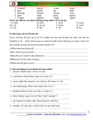 3. Foodstall history waste noisy.
4. read teacher eat head
5. Watches brushes classes lives.
6. Their math thing theater.
7. Teacher children lunch school.
Circle the odd one out.chọn từ không cùng nhóm với từ còn lại
1.A. table B. chair C. shelf D. street
2A. city B. get up C. brush D. wash
3.A. my B. she C. her D. his
IV.Đọc đoạn văn trả lời câu hỏi
Every morning, Bi gets up at six. He washes his face anh brushes his teeth. He eats his
breakfast at six – thirty then he goes to school by bike.In the afternoon, he plays soccer. In
the evening, he does his homework then watches TV.
1)What time does Bi get up? …………………………………………………………………
2)How does he go to school? ………………………………………………………………..
3)Does Bi go to school in the afternoon?..................................................................................
4)What does Bi do in the evening?..........................................................................................
5)When dose Bi play soccer?.....................................................................................................
V. Sắp xếp những từ sau thành cõu hoàn chỉnh:
1. house/ a/ Minh/ lake/ a/ lives/ in/ near.
………………………………………………………………………
2. yard/ front/ school/There/ big/ of/ is/ our/ in/ a.
………………………………………………………………………
3. many/ right/ the/ museum/ Are/ flowers/ the/ there/ to/ of/?
………………………………………………………………………
4. next/ photocopy/ What/ store/ there/ the/ is/ to /?
………………………………………………………………………
5. hospital/ father/ in/ the/ city/ My/ a/ works/ in.
………………………………………………………………………
6. there/ family/ many/ in/ are/ How/ Linh’s/ people/ ?
………………………………………………………………………
7. his/ friend/ in/ family/ My/ Hanoi/ doesn’t/ with/ live.
………………………………………………………………………
8. brushes/ six/ gets/ her/ o’clock/ Hoa/ at/ up/ teeth/ and.
………………………………………………………………………
________________________________________________________________
________BỘ ĐỀ THI VIOLYMPIC – TIẾNG ANH TRÊN MẠNG – I.O.E – có tại http://english4room.info
5
 