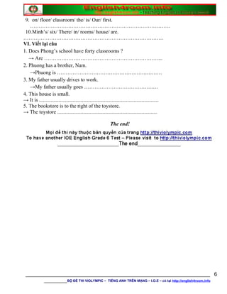 9. on/ floor/ classroom/ the/ is/ Our/ first.
………………………………………………………………………
10.Minh’s/ six/ There/ in/ rooms/ house/ are.
………………………………………………………………………
VI. Viết lại câu
1. Does Phong’s school have forty classrooms ?
→ Are …………………………………………………………...
2. Phuong has a brother, Nam.
→Phuong is …………………………………………….………
3. My father usually drives to work.
→My father usually goes ………………………………….…
4. This house is small.
→ It is ............................................................................................
5. The bookstore is to the right of the toystore.
→ The toystore .............................................................................
The end!
________________________________________________________________
________BỘ ĐỀ THI VIOLYMPIC – TIẾNG ANH TRÊN MẠNG – I.O.E – có tại http://english4room.info
6
 