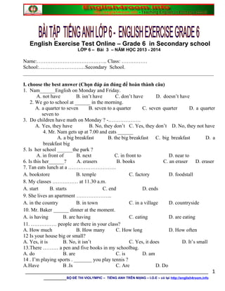 English Exercise Test Online – Grade 6 in Secondary school
LỚP 6 – Bài 3 – NĂM HỌC 2013 - 2014
Name:………………………………….. Class: ……………
School:………………………Secondary School.
__________________________________________________________________________
I. choose the best answer (Chọn đáp án đúng để hoàn thành câu)
1. Nam______English on Monday and Friday.
A. not have B. isn’t have C. don’t have D. doesn’t have
2. We go to school at ______ in the morning.
A. a quarter to seven B. seven to a quarter C. seven quarter D. a quarter
seven to
3. Do children have math on Monday ? -……………….
A. Yes, they have B. No, they don’t C. Yes, they don’t D. No, they not have
4. Mr. Nam gets up at 7.00 and eats ______
A. a big breakfast B. the big breakfast C. big breakfast D. a
breakfast big
5. Is her school ______the park ?
A. in front of B. next C. in front to D. near to
6. Is this her______? A. erasers B. books C. an eraser D. eraser
7. Tan eats lunch at a ……………………….
A. bookstore B. temple C. factory D. foodstall
8. My classes …………… at 11.30 a.m.
A. start B. starts C. end D. ends
9. She lives an apartment ………………...
A. in the country B. in town C. in a village D. countryside
10. Mr. Baker ______ dinner at the moment.
A. is having B. are having C. eating D. are eating
11. …………… people are there in your class?
A. How much B. How many C. How long D. How often
12 Is your house big or small?
A. Yes, it is B. No, it isn’t C. Yes, it does D. It’s small
13.There ……… a pen and five books in my schoolbag.
A. do B. are C. is D. am
14 . I’m playing sports . _______ you play tennis ?
A.Have B .Is C. Are D. Do
________________________________________________________________
________BỘ ĐỀ THI VIOLYMPIC – TIẾNG ANH TRÊN MẠNG – I.O.E – có tại http://english4room.info
1
 