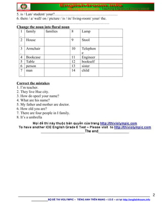 5. is / Lan/ student/ your?……………………………………………
6. there / a/ wall/ on / picture / is / in/ living-room/ your/ the.
…………………………………………………………………
Change the noun into flural noun
1
.
family families 8 Lamp
2
.
House 9 Stool
3
.
Armchair 10 Telephon
e
4 Bookcase 11 Engineer
5 Table 12 bookself
6 person 13 sister
7
.
man 14 child
Correct the mistakes
1. I’m teacher.
2. They live Hue city.
3. How do speel your name?
4. What are his name?
5. My father and mother are doctor.
6. How old you are?
7. There are four people in I family.
8. It’s a umbrella
________________________________________________________________
________BỘ ĐỀ THI VIOLYMPIC – TIẾNG ANH TRÊN MẠNG – I.O.E – có tại http://english4room.info
2
 