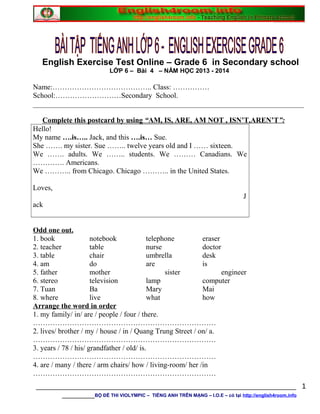 English Exercise Test Online – Grade 6 in Secondary school
LỚP 6 – Bài 4 – NĂM HỌC 2013 - 2014
Name:………………………………….. Class: ……………
School:………………………Secondary School.
__________________________________________________________________________
Complete this postcard by using “AM, IS, ARE, AM NOT , ISN’T,AREN’T”:
Hello!
My name ….is….. Jack, and this ….is… Sue.
She ……. my sister. Sue …….. twelve years old and I …… sixteen.
We ……. adults. We …….. students. We ……… Canadians. We
…………. Americans.
We ……….. from Chicago. Chicago ……….. in the United States.
Loves,
J
ack
Odd one out.
1. book notebook telephone eraser
2. teacher table nurse doctor
3. table chair umbrella desk
4. am do are is
5. father mother sister engineer
6. stereo television lamp computer
7. Tuan Ba Mary Mai
8. where live what how
Arrange the word in order
1. my family/ in/ are / people / four / there.
…………………………………………………………………
2. lives/ brother / my / house / in / Quang Trung Street / on/ a.
…………………………………………………………………
3. years / 78 / his/ grandfather / old/ is.
…………………………………………………………………
4. are / many / there / arm chairs/ how / living-room/ her /in
…………………………………………………………………
________________________________________________________________
________BỘ ĐỀ THI VIOLYMPIC – TIẾNG ANH TRÊN MẠNG – I.O.E – có tại http://english4room.info
1
 