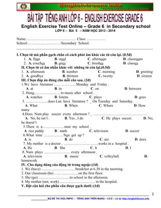 English Exercise Test Online – Grade 6 in Secondary school
LỚP 6 – Bài 5 – NĂM HỌC 2013 - 2014
Name:………………………………….. Class: ……………
School:………………………Secondary School.
__________________________________________________________________________
I. Chọn từ mà phần gạch chân có cách phát âm khác các từ còn lại. (0.5đ)
1. A. floor B. stool C. afternoon D. classroom
2. A. couches B. goes C. brushes D. classes
II. Chọn từ có âm nhấn khác với những từ còn lại.(0.5đ)
1. A. afternoon B. number C. morning D. greeting
2. A. goodbye B. thirteen C. twenty D. sixteen
III. Chọn đáp án đúng cho mỗi câu sau. (2đ)
1.We have literature ………………Monday and Friday .
A. at B. in C. on D. between
2. Hung………………… to music after school .
A. watches B. listens C. plays D. goes
3. ………………does Lan have literature ? _ On Tuesday and Saturday.
A. What B. When C. Where D. How
many
4.Does Nam play soccer every afternoon ? _ ……………………………………..
A. No, he isn’t . B. Yes , I do C. He plays soccer. D. No,
he doesn’t
5.There is a………………near my school .
A. rice paddy B. math C. television D. soccer
6.What time …………… Nga get up ?
A. is B. do C. are D. does
7. My mother is a doctor . ……………………….works in a hospital .
A. He B. She C. It D. I
8. Nam plays ………………… every afternoon .
A. television B. music C. volleyball D.
homework
IV. Cho dạng đúng của động từ trong ngoặc:(1đ)
1. We (have) ……………………….breakfast at 6.30 in the morning.
2. Our classroom (be) ………………..on the first floor.
3. She (go) ……………………..to school in the afternoon.
4. My mother (not, work) ……………………….. in the hospital.
V. Đặt câu hỏi cho phần câu được gạch dưới::(1đ)
________________________________________________________________
________BỘ ĐỀ THI VIOLYMPIC – TIẾNG ANH TRÊN MẠNG – I.O.E – có tại http://english4room.info
1
 