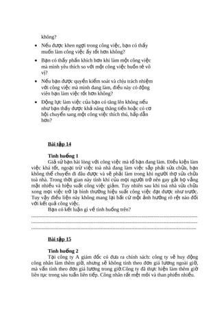 không?
  • Nếu được khen ngợi trong công việc, bạn có thấy
    muốn làm công việc ấy tốt hơn không?
  • Bạn có thấy phấn khích hơn khi làm một công việc
    mà mình yêu thích so với một công việc buồn tẻ vô
    vị?
  • Nếu bạn được quyền kiểm soát và chịu trách nhiệm
    với công việc mà mình đang làm, điều này có động
    viên bạn làm việc tốt hơn không?
  • Động lực làm việc của bạn có tăng lên không nếu
    như bạn thấy được khả năng thăng tiến hoặc có cơ
    hội chuyển sang một công việc thích thú, hấp dẫn
    hơn?



            Bài tập 14

             Tình huống 1
             Giả sử bạn hài lòng với công việc mà tổ bạn đang làm. Điều kiện làm
việc khá tốt, ngoại trừ việc toà nhà đang làm việc sắp phải sửa ch ữa, b ạn
không thể chuyển đi đâu được và sẽ phải làm trong khi người thợ sửa chữa
toà nhà. Trong thời gian này tính khí của mọi người trở nên gay gắt họ vắng
mặt nhiều và hiệu suất công việc giảm. Tuy nhiên sau khi toà nhà sửa chữa
xong mọi việc trở lạ bình thường hiệu suất công việc đạt được như trước.
Tuy vậy điều liện này không mang lại bất cứ một ảnh hưởng rõ rệt nào đối
với kết quả công việc.
             Bạn có kết luận gì về tình huống trên?
.................................................................................................................................
.................................................................................................................................
................................................................................................................................

            Bài tập 15

        Tình huống 2
        Tại công ty A giám đốc có đưa ra chính sách: công ty s ẽ huy đ ộng
công nhân làm thêm giờ, nhưng sẽ không tính theo đơn giá lương ngoài gi ờ,
mà vấn tính theo đơn giá lương trong giờ.Công ty đã thực hiện làm thêm giờ
liên tục trong sáu tuần liên tiếp. Công nhân rất mệt mỏi và than phiền nhiều.
 
