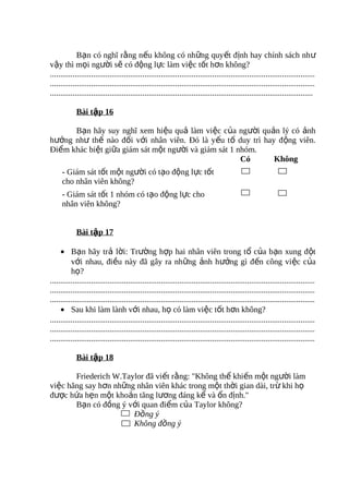 Bạn có nghĩ rằng nếu không có những quyết định hay chính sách nh ư
vậy thì mọi người sẽ có động lực làm việc tốt hơn không?
.................................................................................................................................
.................................................................................................................................
................................................................................................................................

            Bài tập 16

      Bạn hãy suy nghĩ xem hiệu quả làm việc của người quản lý có ảnh
hưởng như thế nào đối với nhân viên. Đó là yếu tố duy trì hay động viên.
Điểm khác biệt giữa giám sát một người và giám sát 1 nhóm.
                                                      Có     Không
     - Giám sát tốt một người có tạo động lực tốt
     cho nhân viên không?
     - Giám sát tốt 1 nhóm có tạo động lực cho
     nhân viên không?


            Bài tập 17

     • Bạn hãy trả lời: Trường hợp hai nhân viên trong tổ của bạn xung đột
          với nhau, điều này đã gây ra những ảnh hưởng gì đến công việc của
          họ?
.................................................................................................................................
.................................................................................................................................
.................................................................................................................................
     • Sau khi làm lành với nhau, họ có làm việc tốt hơn không?
.................................................................................................................................
.................................................................................................................................
.................................................................................................................................

            Bài tập 18

       Friederich W.Taylor đã viết rằng: "Không thể khiến một người làm
việc hăng say hơn những nhân viên khác trong một thời gian dài, trừ khi họ
được hứa hẹn một khoản tăng lương đáng kể và ổn định."
       Bạn có đồng ý với quan điểm của Taylor không?
                       Đồng ý
                       Không đồng ý
 