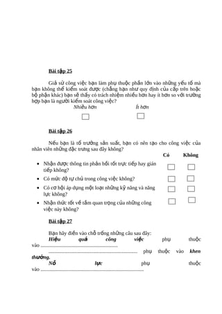 Bài tập 25

       Giả sử công việc bạn làm phụ thuộc phần lớn vào những yếu tố mà
bạn không thể kiểm soát được (chẳng hạn như quy định của cấp trên hoặc
bộ phận khác) bạn sẽ thấy có trách nhiệm nhiều hơn hay ít hơn so với trường
hợp bạn là người kiểm soát công việc?
                  Nhiều hơn                  Ít hơn



           Bài tập 26

        Nếu bạn là tổ trưởng sản suất, bạn có nên tạo cho công việc của
nhân viên những đặc trưng sau đây không?
                                                        Có      Không
   • Nhận được thông tin phản hồi tốt trực tiếp hay gián
     tiếp không?
   • Có mức độ tự chủ trong công việc không?
   • Có cơ hội áp dụng một loạt những kỹ năng và năng
     lực không?
   • Nhận thức tốt về tầm quan trọng của những công
     việc này không?

           Bài tập 27

          Bạn hãy điền vào chỗ trống những câu sau đây:
          Hiệu                   quả                  công                  việc        phụ          thuộc
vào ...........................................................
          .................................................................... phụ     thuộc   vào   khen
thưởng.
          Nỗ                                  l ực                               phụ                 thuộc
vào ...............................................................................
 