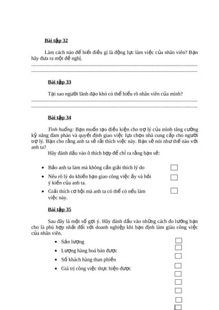 Bài tập 32

          Làm cách nào để biết điều gì là động lực làm vi ệc c ủa nhân viên? B ạn
hãy đưa ra một đề nghị.
.................................................................................................................................
.................................................................................................................................

            Bài tập 33

             Tại sao người lãnh đạo khó có thể hiểu rõ nhân viên của mình?
.................................................................................................................................
.................................................................................................................................

            Bài tập 34

         Tình huống: Bạn muốn tạo điều kiện cho trợ lý của mình tăng cường
kỹ năng đàm phán và quyết định giao việc lựa chọn nhà cung cấp cho người
trợ lý. Bạn cho rằng anh ta sẽ rất thích việc này. B ạn s ẽ nói nh ư th ế nào v ới
anh ta?
         Hãy đánh dấu vào ô thích hợp để chỉ ra rằng bạn sẽ:

       • Bảo anh ta làm mà không cần giải thích lý do
       • Nêu rõ lý do khiến bạn giao công việc ấy và hỏi
         ý kiến của anh ta.
       • Giải thích cơ hội mà anh ta có thể có nếu làm
         việc này.

            Bài tập 35

        Sau đây là một số gợi ý. Hãy đánh dấu vào những cách đo l ường b ạn
cho là phù hợp nhất đối với doanh nghiệp khi bạn định làm giàu công vi ệc
của nhân viên.
                  • Sản lượng
                  • Lượng hàng hoá bán được
                  • Số khách hàng than phiền
                  • Giá trị công việc thực hiện được
 