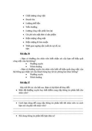 • Chất lượng công việc
                  • Doanh thu
                  • Lượng phế liệu
                  • Tiền thưởng
                  • Lượng công việc phải làm lại
                  • Chi phí trên một đơn vị sản phẩm
                  • Hiện tượng vắng mặt
                  • Hiện tượng đi làm muộn
                  • Thời gian ngưng sản xuất do sự cố, tai
                    nạn

            Bài tập 36

       - Bạn có thường cho nhân viên biết nhận xét của bạn về hiệu quả
công việc của họ không?
             • Thường xuyên
             • Thỉnh thoảng
       - Bạn có thường xuyên cho nhân viên biết về hiệu quả công vi ệc c ủa
họ thông qua nhận xét của khách hàng hay từ các phòng ban khác không?
             • Thường xuyên
             • Thỉnh thoảng

            Bài tập 37

             Hãy trả lời các câu hỏi sau. Bạn có dự định sẽ thay đổi:
     • Mức độ thường xuyên hay thời điểm cung cấp thông tin phản hồi cho
          nhân viên?
.................................................................................................................................
.................................................................................................................................
.................................................................................................................................
     • Cách bạn dùng để cung cấp thông tin phản hồi tới nhân viên và cách
          bạn nói chuyện với nhân viên?
.................................................................................................................................
.................................................................................................................................
.................................................................................................................................
     • Nôi dung thông tin phản hồi bạn đưa ra?
 