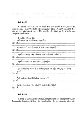 .................................................................................................................................
.................................................................................................................................
................................................................................................................................

            Bài tập 38

        Bạn kiểm soát nhân viên của mình ở mức độ nào? Với các yêu cầu để
nhân viên của bạn được tự chủ hơn trong các trường hợp được cho d ưới đây,
bạn hãy cho biết bạn sẽ làm gì để cho nhân viên đó có quyền t ự ki ểm soát
công việc nhiều hơn.

             Để nhân viên có thể:
     • Kiểm soát được nhịp độ công việc?
Bạn sẽ................................................................................................................. ...
.................................................................................................................................
     • Xác đinh thứ tự hoặc trình tự thực hiên công việc?
Bạn sẽ................................................................................................................. ...
.................................................................................................................................
     • Quyết định công việc sẽ được thực hiện như thế nào?
Bạn sẽ................................................................................................................. ...
.................................................................................................................................
     • Quyết định khi nào thực hiện công việc?
Bạn sẽ................................................................................................................. ...
.................................................................................................................................
     • Lựa chọn công cụ, thiết bị hoặc nguyên vật liệu sử dụng cho công
          việc?
Bạn sẽ................................................................................................................. ...
.................................................................................................................................
     • Ảnh hưởng đến chất lượng công việc?
Bạn sẽ................................................................................................................. ...
.................................................................................................................................
     • Quyết định công việc sẽ được thực hiện ở đâu?
Bạn sẽ................................................................................................................. ...
.................................................................................................................................

            Bài tập 39

      1. Tùng là giám đốc marketing của một công ty sản xuất phân bón, anh
đang muốn tăng động lực làm việc cho các nhân viên bán hàng c ủa mình, b ạn
 