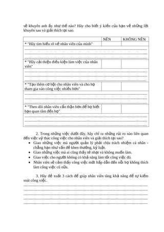 sẽ khuyên anh ấy như thế nào? Hãy cho biết ý kiến của bạn về những lời
khuyên sau và giải thích tại sao.

                                                                                  NÊN                 KHÔNG NÊN
 * "Hãy tìm hiều rõ về nhân viên của mình"
 ...............................................................................................................................
 ...............................................................................................................................
 ...............................................................................................................................
 * "Hãy cải thiện điều kiện làm việc của nhân
 viên"
 ...............................................................................................................................
 ...............................................................................................................................
 ..............................................................................................................................
 * "Tạo thêm cơ hội cho nhân viên và cho họ
 tham gia vào công việc nhiều hơn"
 ...............................................................................................................................
 ...............................................................................................................................
 ...............................................................................................................................
 * "Theo dõi nhân viên cẩn thận hơn để họ biết
 bạn quan tâm đến họ"
 ...............................................................................................................................
 ...............................................................................................................................
 ...............................................................................................................................

        2. Trong những việc dưới đây, hãy chỉ ra những rủi ro nào liên quan
đến việc uỷ thác công việc cho nhân viên và giải thích tại sao?
  • Giao những việc mà người quản lý phải chịu trách nhiệm cá nhân -
      chẳng hạn như vấn đề khen thưởng, kỷ luật.
  • Giao những việc mà ai cũng thấy tẻ nhạt và không muốn làm.
  • Giao việc cho người không có khả năng làm tốt công việc đó.
  • Nhân viên sẽ cảm thấy công việc mới hấp dẫn đến nỗi họ không thích
      làm công việc cũ nữa.

             3. Hãy đề xuất 3 cách để giúp nhân viên tăng khả năng để tự kiểm
soát công việc.
.................................................................................................................................
.................................................................................................................................
.................................................................................................................................
.................................................................................................................................
.................................................................................................................................
 