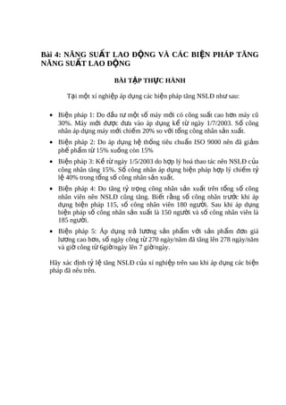 Bài 4: NĂNG SUẤT LAO ĐỘNG VÀ CÁC BIỆN PHÁP TĂNG
NĂNG SUẤT LAO ĐỘNG

                       BÀI TẬP THỰC HÀNH

       Tại một xí nghiệp áp dụng các biện pháp tăng NSLĐ như sau:

 • Biện pháp 1: Do đầu tư một số máy mới có công suất cao hơn máy cũ
   30%. Máy mới được đưa vào áp dụng kể từ ngày 1/7/2003. Số công
   nhân áp dụng máy mới chiếm 20% so với tổng công nhân sản xuất.
 • Biện pháp 2: Do áp dụng hệ thống tiêu chuẩn ISO 9000 nên đã gi ảm
   phế phẩm từ 15% xuống còn 15%
 • Biện pháp 3: Kề từ ngày 1/5/2003 do hợp lý hoá thao tác nên NSLĐ c ủa
   công nhân tăng 15%. Số công nhân áp dụng biện pháp hợp lý chiếm tỷ
   lệ 40% trong tổng số công nhân sản xuất.
 • Biện pháp 4: Do tăng tỷ trọng công nhân sản xuất trên tổng s ố công
   nhân viên nên NSLĐ cũng tăng. Biết rằng số công nhân tr ước khi áp
   dụng biện pháp 115, số công nhân viên 180 người. Sau khi áp dụng
   biện pháp số công nhân sản xuất là 150 người và số công nhân viên là
   185 người.
 • Biện pháp 5: Áp dụng trả lương sản phẩm với sản phẩm đơn giá
   lương cao hơn, số ngày công từ 270 ngày/năm đã tăng lên 278 ngày/năm
   và giờ công từ 6giờ/ngày lên 7 giờ/ngày.

 Hãy xác định tỷ lệ tăng NSLĐ của xí nghiệp trên sau khi áp d ụng các bi ện
 pháp đã nêu trên.
 
