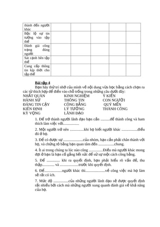 thành đến người
khác
Bộc lộ sự tin
tưởng vào tập
thể
Đánh giá công
trạng       đúng
người
Sát cạnh bên tập
thể
Cung cấp thông
tin kịp thời cho
tập thể

        Bài tập 4
        Bạn hãy thử trí nhớ của mình về nội dung vừa học bằng cách chọn ra
các từ thích hợp để điền vào chỗ trống trong những câu dưới đây:
NHẤT QUÁN                 KINH NGHIỆM             Ý KIẾN
HÀNH XỬ                   THÔNG TIN               CON NGƯỜI
ĐÁNG TIN CẬY              CÔNG BẰNG                QUÝ MẾN
KIÊN ĐỊNH                 LÝ TƯỞNG                THÀNH CÔNG
KỲ VỌNG                   LÃNH ĐẠO
       1. Để trở thành người lãnh đạo bạn cần ..........để thành công và ham
       thích làm việc với.................
       2. Một người trở nên ...............khi họ biết người khác .................điều
       đó ở họ.
       3. Để có được sự .....................của nhóm, bạn cần phải chân thành với
       họ, và chứng tỏ bằng bạn quan tâm đến .................chung.
       4. Ít ai trong chúng ta lúc nào cũng ...............Điều mà người khác mong
       đợi ở bạn là bạn cố gắng hết sức để sử sự một cách công bằng.
       5. Để .............. khi ra quyết định, bạn phải hiểu rõ vấn đề, thu
       thập............. và ....................trước khi quyết định.
       6. Để...................người khác thì.....................về công việc mà họ làm
       sẽ rất có ích.
       7. Mức độ ................của những người lãnh đạo sẽ được quyết định
       rất nhiều bởi cách mà những người xung quanh đánh giá về khả năng
       của họ.
 