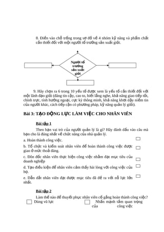 8. Điền vào chỗ trống trong sơ đồ về 4 nhóm kỹ năng và phẩm chất
        cần thiết đối với một người tổ trưởng sản xuất giỏi.




                              Người tổ
                               trưởng
                              sản xuất
                                 giỏi




      9. Hãy chọn ra 6 trong 10 yếu tố được xem là y ếu t ố c ần thi ết đ ối v ới
một lãnh đạo giỏi (đáng tin cậy, cao to, biết lắng nghe, khả năng giao tiếp tốt,
chính trực, tính hướng ngoại, cực kỳ thông minh, khả năng kh ơi d ậy ni ềm tin
của người khác, cách tiếp cận có phương pháp, kỹ năng quản lý giỏi).

Bài 3: TẠO ĐỘNG LỰC LÀM VIỆC CHO NHÂN VIÊN

        Bài tập 1
       Theo bạn vai trò của người quản lý là gì? Hãy đánh dấu vào câu mà
bạn cho là đúng nhất về chức năng của nhà quản lý.
a. Hoàn thành công việc.
b. Tổ chức và kiểm soát nhân viên để hoàn thành công việc được
giao ở mức thoả đáng.
c. Đôn đốc nhân viên thực hiện công việc nhằm đạt mục tiêu của
doanh nghiệp
d. Tạo điều kiện để nhân viên cảm thấy hài lòng với công vi ệc c ủa
họ.
e. Dẫn dắt nhân viên đạt được mục tiêu đã đề ra với nỗ l ực l ớn
nhất.

        Bài tập 2
       Làm thế nào để thuyết phục nhân viên cố gắng hoàn thành công việc?
      Dùng vũ lực                         Nhấn mạnh tầm quan trọng
                                        của           công việc
 