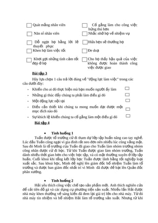 Quát mắng nhân viên                  Cố gắng làm cho công việc
                                         hứng thú hơn
       Năn nỉ nhân viên                  Nhắc nhở họ về nhiệm vụ

       Dỗ ngọt họ bằng lời lẽ            Hứa hẹn sẽ thưởng họ
      thuyết phục
      Khen họ làm việc tốt               Đe doạ

       Khơi gợi những tình cảm tốt       Cho họ thấy hậu quả của việc
      đẹp ở họ                           không được hoàn thành công
                                         việc được giao
      Bài tập 3
      Hãy lựa chọn 1 câu trả lời đúng về "động lực làm việc" trong các
câu dưới đây:
   - Khiến cho ai đó thực hiện mà bạn muốn người ấy làm
   - Những gì thúc đẩy chúng ta phải làm điều gì đó
   - Một động lực nội tại
   - Điều cần thiết khi chúng ta mong muốn đạt được một
     mục đích nào đó
   - Sự khích lệ khiến chúng ta cố gắng làm một điều gì đó
       Bài tập 4

             • Tình huống 1
       Tuấn được tổ trưởng cử đi tham dự lớp tập huấn nâng cao tay nghề.
Lúc đầu Tuấn cũng ngại vì gia đình rất neo đơn nên nhiều lúc cũng vắng mặt.
Sau đó Minh là tổ trưởng của Tuấn đã giao cho Tuấn làm nhóm tr ưởng nhóm
công nhân được cử đi học. Từ khi Tuấn được giao làm nhóm trưởng, Tuấn
dành nhiều thời gian hơn cho việc học tập, và có mặt thường xuyên ở lớp tập
huấn. Cuối khoá khi tổng kết lớp học Tuấn được lãnh bằng tốt nghiệp loại
xuất sắc. Sau khoá học, Minh đề nghị lên giám đốc bổ nhiệm Tuấn làm t ổ
trưởng và được ban giám đốc nhất trí vì Minh đã đ ược đ ề b ạt lên Qu ản đ ốc
phân xưởng.

              • Tình huống 2
        Hải yêu thích công việc chế tạo sản phẩm mới. Anh thích nghiên c ứu
để cải tíên đồ gá và các dụng cụ phương tiện sản xuất. Nhi ều lần H ải đ ược
nhà máy khen thưởng về sáng kiến đã đem lại giá tr ị lớn cho nhà máy. T ừ đó
nhà máy tín nhiệm và bổ nhiệm Hải làm tổ trưởng sản xuất. Nhưng từ khi
 