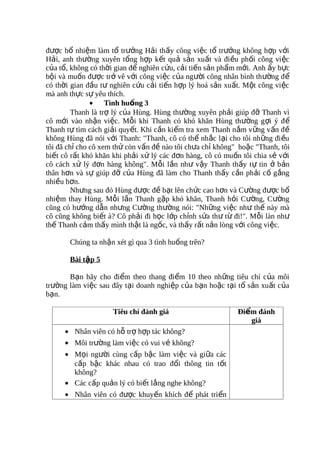 được bổ nhiệm làm tổ trưởng Hải thấy công việc tổ trưởng không hợp với
Hải, anh thường xuyên tổng hợp kết quả sản xuất và điều phối công vi ệc
của tổ, không có thời gian để nghiên cứu, cải tiến sản phẩm mới. Anh ấy bực
bội và muốn được trở vê với công việc của người công nhân bình thường đ ể
có thời gian đầu tư nghiên cứu cải tiến hợp lý hoá sản xuất. Một công việc
mà anh thực sự yêu thích.
               • Tình huống 3
         Thanh là trợ lý của Hùng. Hùng thường xuyên phải giúp đỡ Thanh vì
cô mới vào nhận việc. Mỗi khi Thanh có khó khăn Hùng thường g ợi ý đ ể
Thanh tự tìm cách giải quyết. Khi cần kiểm tra xem Thanh nắm v ững v ấn đ ề
không Hùng đã nói với Thanh: "Thanh, cô có thể nhắc lại cho tôi nh ững đi ều
tôi đã chỉ cho cô xem thử còn vấn đề nào tôi chưa chỉ không" hoặc "Thanh, tôi
biết cô rất khó khăn khi phải xử lý các đơn hàng, cô có muốn tôi chia sẻ với
cô cách xử lý đơn hàng không". Mỗi lần như vậy Thanh thấy t ự tin ở b ản
thân hơn và sự giúp đỡ của Hùng đã làm cho Thanh thấy cần phải c ố g ắng
nhiều hơn.
         Nhưng sau đó Hùng được đề bạt lên chức cao hơn và Cường được bổ
nhiệm thay Hùng. Mỗi lần Thanh gặp khó khăn, Thanh hỏi Cường, Cường
cũng có hướng dẫn nhưng Cường thường nói: "Những việc như thế này mà
cô cũng không biết à? Cô phải đi học lớp chỉnh sửa thư từ đi!". Mỗi làn như
thế Thanh cảm thấy mình thật là ngốc, và thấy rất nản lòng với công việc.

       Chúng ta nhận xét gì qua 3 tình huống trên?

       Bài tập 5

       Bạn hãy cho điểm theo thang điểm 10 theo những tiêu chí c ủa môi
trường làm việc sau đây tại doanh nghiệp của bạn hoặc tại tổ sản xuất của
bạn.

                     Tiêu chí đánh giá                      Điểm đánh
                                                               giá
      • Nhân viên có hỗ trợ hợp tác không?
      • Môi trường làm việc có vui vẻ không?
      • Mọi người cùng cấp bậc làm việc và giữa các
        cấp bậc khác nhau có trao đổi thông tin tốt
        không?
      • Các cấp quản lý có biết lắng nghe không?
      • Nhân viên có được khuyến khích để phát triển
 