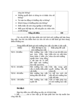 năng lực không?
     • Những quyết định và thông tin có được chia xẻ
       không?
     • Tai nạn lao động có thường xảy ra không?
     • Khách hàng có thường phàn nàn không?
     • Điều kiện vệ sinh công nghiệp có tốt không?
     • Mốí quan hệ hợp tác, hỗ trợ giữa các nhân viên
       có tốt không?
                     Tổng số điểm                              100

       Các câu trả lời của bạn phản ánh tình hình môi trường nơi bạn đang
làm việc. Sau khi cho điểm theo các tiêu chí trên có thể đánh giá theo thang
điểm ở bảng sau:

        Thang điểm để đánh giá môi trường làm việc của đơn vị sản xuất
         Điểm            Mức độ hợp lý của         Biện pháp đề xuất
                         môi trường làm việc
Từ 0 - 30 điểm         Môi trường làm việc Cần có sự cải tiến toàn
                       quá kém (Nếu bạn diện trên các mặt khác
                       tham khảo ý kiến của nhau của môi trường.
                       người khác cũng đồng
                       ý với bạn thì có thể
                       kết luận môi trường
                       làm việc quá kém).
Từ 31 - 60 điểm        Môi trường làm việc Cần tập trung giải
                       cần có nhiều điều phải quyết những vấn đề
                       cải thiện                chưa tốt
Từ 61 - 80 điểm        Môi trường làm việc Có thể tìm cách cải
                       không đến nỗi tồi tệ     tiến để môi trường làm
                                                việc tốt hơn
Từ 81 - 100 điểm       Môi trường làm việc Cần có biện pháp duy
                       tuyệt vời                trì môi trường làm việc
                                                đó

       Bài tập 6

       Bạn hãy điền vào chỗ trống sau đây các từ thích hợp
    1. Để.................cho ai làm việc gì đó bạn phải làm cho họ muốn làm
công việc ấy.
 