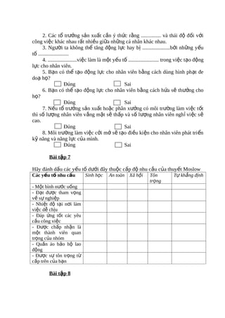 2. Các tổ trưởng sản xuất cần ý thức rằng ............... và thái độ đối với
công việc khác nhau rất nhiều giữa những cá nhân khác nhau.
      3. Người ta không thể tăng động lực hay bị .....................bởi những yếu
tố .......................
      4. ......................việc làm là một yếu tố ....................... trong việc tạo động
lực cho nhân viên.
      5. Bạn có thể tạo động lực cho nhân viên bằng cách dùng hình phạt đe
doạ họ?
                      Đúng                          Sai
      6. Bạn có thể tạo động lực cho nhân viên bằng cách hứa sẽ thưởng cho
họ?
                      Đúng                          Sai
      7. Nếu tổ trưởng sản xuất hoặc phân xưởng có môi trường làm vi ệc t ốt
thì số lượng nhân viên vắng mặt sẽ thấp và số lượng nhân viên ngh ỉ vi ệc s ẽ
cao.
                      Đúng                          Sai
      8. Môi trường làm việc cởi mở sẽ tạo điều kiện cho nhân viên phát tri ển
kỹ năng và năng lực của mình.
                      Đúng                          Sai

         Bài tập 7

Hãy đánh dấu các yếu tố dưới đây thuộc cấp độ nhu cầu của thuyết Moslow
Các yếu tố nhu cầu            Sinh học     An toàn     Xã hội     Tôn           Tự khẳng định
                                                                  trọng
- Một bình nước uống
- Đạt được tham vọng
về sự nghiệp
- Nhiệt độ tại nơi làm
việc dễ chịu
- Đáp ứng tốt các yêu
cầu công việc
- Được chấp nhận là
một thành viên quan
trọng của nhóm
- Quần áo bảo hộ lao
động
- Được sự tôn trọng từ
cấp trên của bạn

         Bài tập 8
 