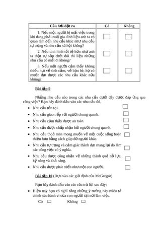 Câu hỏi đặt ra                    Có         Không
         1. Nếu một người bị mất việc trong
    khi đang phải nuôi gia đình liệu anh ta có
    quan tâm đến nhu cầu khác như nhu cầu
    tự trọng và nhu cầu xã hội không?
         2. Nếu tình hình tồi tệ hơn như anh
    ta thật sự sắp chết đói thì liệu những
    nhu cầu có mất đi không?
         3. Nếu một người cảm thấy không
    thiếu hụt về tình cảm, về bạn bè, họ có
    muốn đạt được các nhu cầu khác nữa
    không?

       Bài tập 9

       Những nhu cầu nào trong các nhu cầu dưới đây được đáp ứng qua
công việc? Bạn hãy đánh dấu vào các nhu cầu đó.
  • Nhu cầu tồn tại.
  • Nhu cầu giao tiếp với người chung quanh.
  • Nhu cầu cảm thấy được an toàn.
  • Nhu cầu được chấp nhận bởi người chung quanh.
  • Nhu cầu thoả mãn mong muốn về một cuộc sống hoàn
    thiện hơn bằng cách giúp đỡ người khác.
  • Nhu cầu tự trọng và cảm giác thành đạt mang lại do làm
    các công việc có ý nghĩa.
  • Nhu cầu được công nhận về những thành quả nỗ lực,
    kỹ năng và khả năng.
  • Nhu cầu được phát triển như một con người.

       Bài tập 10 (Dựa vào các giả định của McGregor)

       Bạn hãy đánh dấu vào các câu trả lời sau đây:
  • Hiện nay bạn có nghĩ rằng những ý tưởng này miêu tả
    chính xác hành vi của con người tại nơi làm việc.
         Có                 Không
 