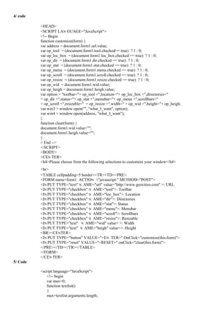 4/ code
<HEAD>
<SCRIPT LAN GUAGE="JavaScript">
<!-- Begin
function customize(form) {
var address = document.form1.url.value;
var op_tool = (document.form1.tool.checked== true) ? 1 : 0;
var op_loc_box = (document.form1.loc_box.checked == true) ? 1 : 0;
var op_dir = (document.form1.dir.checked == true) ? 1 : 0;
var op_stat = (document.form1.stat.checked == true) ? 1 : 0;
var op_menu = (document.form1.menu.checked == true) ? 1 : 0;
var op_scroll = (document.form1.scroll.checked == true) ? 1 : 0;
var op_resize = (document.form1.resize.checked == true) ? 1 : 0;
var op_wid = document.form1.wid.value;
var op_heigh = document.form1.heigh.value;
var option = "toolbar="+ op_tool +",location="+ op_loc_box +",directories="
+ op_dir +",status="+ op_stat +",menubar="+ op_menu +",scrollbars="
+ op_scroll +",resizable=" + op_resize +",width=" + op_wid +",height="+ op_heigh;
var win3 = window.open("", "what_I_want", option);
var win4 = window.open(address, "what_I_want");
}
function clear(form) {
document.form1.wid.value="";
document.form1.heigh.value="";
}
// End -->
</SCRIPT>
<BODY>
<CEN TER>
<h4>Please choose from the following selections to customize your window</h4>
<br>
<TABLE cellpadding=5 border><TR><TD><PRE>
<FORM name=form1 ACTION ="javascript:" METHOD="POST">
<IN PUT TYPE="text" N AME="url" value="http://www.geocities.com" >: URL
<IN PUT TYPE="checkbox" N AME="tool">: Toolbar
<IN PUT TYPE="checkbox" N AME="loc_box">: Location
<IN PUT TYPE="checkbox" N AME="dir">: Directories
<IN PUT TYPE="checkbox" N AME="stat">: Status
<IN PUT TYPE="checkbox" N AME="menu">: Menubar
<IN PUT TYPE="checkbox" N AME="scroll">: Scrollbars
<IN PUT TYPE="checkbox" N AME="resize">: Resizable
<IN PUT TYPE="text" N AME="wid" value= >: Width
<IN PUT TYPE="text" N AME="heigh" value=>: Height
<BR><CENTER>
<IN PUT TYPE="button" VALUE="=EN TER=" OnClick="customize(this.form)">
<IN PUT TYPE="reset" VALUE="=RESET=" onClick="clear(this.form)">
</PRE></TD></TR></TABLE>
</FORM>
</CEN TER>
5/ Code
<script language="JavaScript">
<!-- begin
var max=0;
function textlist()
{
max=textlist.arguments.length;
 