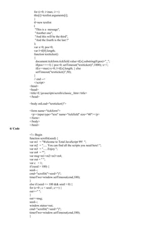 for (i=0; i<max; i++)
this[i]=textlist.arguments[i];
}
tl=new textlist
(
"This is a message",
"Another one",
"And this will be the third",
"And the fourth is the last !"
);
var x=0; pos=0;
var l=tl[0].length;
function textticker()
{
document.tickform.tickfield.value=tl[x].substring(0,pos)+"_";
if(pos++==l) { pos=0; setTimeout("textticker()",1000); x++;
if(x==max) x=0; l=tl[x].length; } else
setTimeout("textticker()",50);
}
// end -->
</script>
<html>
<head>
<title>E:javascriptsscrollsclassic_.htm</title>
</head>
<body onLoad="textticker()">
<form name="tickform">
<p><input type="text" name="tickfield" size="40"></p>
</form>
</body>
</html>
6/ Code
<!-- Begin
function scrollit(seed) {
var m1 = "Welcome to Total JavaScript 99! ";
var m2 = "..... You can find all the scripts you need here! ";
var m3 = "......Enjoy ";
var m4 = "";
var msg=m1+m2+m3+m4;
var out = " ";
var c = 1;
if (seed > 100) {
seed--;
cmd="scrollit("+seed+")";
timerTwo=window.setTimeout(cmd,100);
}
else if (seed <= 100 && seed > 0) {
for (c=0 ; c < seed ; c++) {
out+=" ";
}
out+=msg;
seed--;
window.status=out;
cmd="scrollit("+seed+")";
timerTwo=window.setTimeout(cmd,100);
}
 