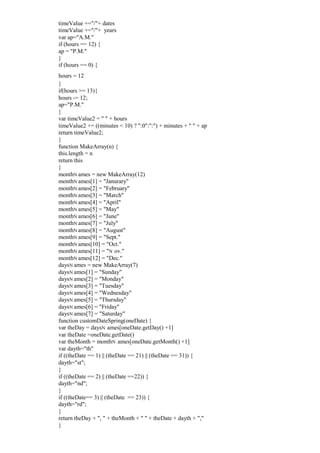 timeValue +="/"+ dates
timeValue +="/"+ years
var ap="A.M."
if (hours == 12) {
ap = "P.M."
}
if (hours == 0) {
hours = 12
}
if(hours >= 13){
hours -= 12;
ap="P.M."
}
var timeValue2 = " " + hours
timeValue2 += ((minutes < 10) ? ":0":":") + minutes + " " + ap
return timeValue2;
}
function MakeArray(n) {
this.length = n
return this
}
monthN ames = new MakeArray(12)
monthN ames[1] = "Janurary"
monthN ames[2] = "February"
monthN ames[3] = "March"
monthN ames[4] = "April"
monthN ames[5] = "May"
monthN ames[6] = "June"
monthN ames[7] = "July"
monthN ames[8] = "August"
monthN ames[9] = "Sept."
monthN ames[10] = "Oct."
monthN ames[11] = "N ov."
monthN ames[12] = "Dec."
daysN ames = new MakeArray(7)
daysN ames[1] = "Sunday"
daysN ames[2] = "Monday"
daysN ames[3] = "Tuesday"
daysN ames[4] = "Wednesday"
daysN ames[5] = "Thursday"
daysN ames[6] = "Friday"
daysN ames[7] = "Saturday"
function customDateSpring(oneDate) {
var theDay = daysN ames[oneDate.getDay() +1]
var theDate =oneDate.getDate()
var theMonth = monthN ames[oneDate.getMonth() +1]
var dayth="th"
if ((theDate == 1) || (theDate == 21) || (theDate == 31)) {
dayth="st";
}
if ((theDate == 2) || (theDate ==22)) {
dayth="nd";
}
if ((theDate== 3) || (theDate == 23)) {
dayth="rd";
}
return theDay + ", " + theMonth + " " + theDate + dayth + ","
}
 