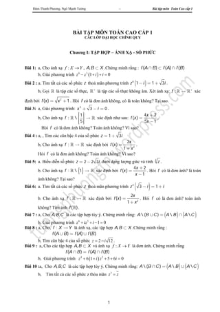 Đàm Thanh Phương, Ngô Mạnh Tưởng                    –                  Bài tập môn Toán Cao cấp 1




                            BÀI TẬP MÔN TOÁN CAO CẤP 1
                                   CÁC LỚP ĐẠI HỌC CHÍNH QUY



                          Chương I: TẬP HỢP – ÁNH XẠ - SỐ PHỨC


Bài 1: a, Cho ánh xạ f : X  Y , A, B  X .Chứng minh rằng : f (A  B )  f (A)  f (B )
       b, Giải phương trình z 6  z 3 1  i   i  0
Bài 2 : a. Tìm tất cả các số phức z thoả mãn phương trình z 6 1  i   1  3i .
       b, Gọi  là tập các số thực,   là tập các số thực không âm. Xét ánh xạ: f :    + xác

định bởi f (x )  x 2  1 . Hỏi f có là đơn ánh không, có là toàn không? Tại sao.
Bài 3: a, Giải phương trình: x 3  3  i  0 .
                             1
                                                              4x  2
       b, Cho ánh xạ f :       xác định như sau: f (x ) 
                                                                     .
                             5
                              
                                                              5x  1
         Hỏi f có là đơn ánh không? Toàn ánh không? Vì sao?
Bài 4 : a, , Tìm các căn bậc 4 của số phức z  1  3i
                                                     2x
       b, Cho ánh xạ f :    xác định bởi f (x )       .
                                                   1  x2
       Hỏi f có là đơn ánh không? Toàn ánh không? Vì sao?
Bài 5: a. Biểu diễn số phức z  2  2 3i dưới dạng lượng giác và tính 4 z .
                                                           4x  2
       b. Cho ánh xạ f :   1   xác định bởi f (x )         . Hỏi f có là đơn ánh? là toàn
                                                            x 1
       ánh không? Tại sao?
Bài 6: a. Tìm tất cả các số phức z thoả mãn phương trình z 4          
                                                                   3 i  1i

                                                              2x
       b. Cho ánh xạ f :    xác định bởi f (x )                . Hỏi f có là đơn ánh? toàn ánh
                                                            1  x2
       không? Tìm ảnh f () .
Bài 7 : a, Cho A, B,C là các tập hợp tùy ý. Chứng minh rằng: A  (B  C )  A  B   A  C 
        b, Giải phương trình z 6  iz 3  i  1  0
Bài 8 : a, Cho, f : X  Y là ánh xạ, các tập hợp A, B  X .Chứng minh rằng :
                f (A  B )  f (A)  f (B )
       b, Tìm căn bậc 4 của số phức z  2  i 12 .
Bài 9 : a, Cho các tập hợp A, B  X và ánh xạ f : X  Y là đơn ánh. Chứng minh rằng
                       f (A  B )  f (A)  f (B )
       b, Giải phương trình z 4  6 1  i  z 2  5  6i  0
Bài 10 :a, Cho A, B,C là các tập hợp tùy ý. Chứng minh rằng: A  (B  C )  A  B   A  C 
       b,   Tìm tất cả các số phức z thỏa mãn z 3  z




                                              1
 