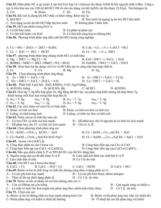 Câu 53. Điện phân NC a (g) muối A tạo bởi kim loại và 1 halozen thu được 0,896 lít khí nguyên chất ở đktc. Cũng a 
(g) A trên hòa tan vào 100 ml dd HCl 1M rồi cho tác dụng với dd AgNO3 dư thu được 25,83g¯. Tên halogen là: 
A. Clo B. Brôm C. Iốt D. Flo 
Câu 54. Khi mở lọ đựng khí HCl thấy có khói trắng. Khói này là: 
A. Khí HCl B. Hơi nước bị ngưng tụ do hơi HCl làm lạnh 
C. Axit dạng sa mù do khí HCl hấp thụ hơi nước D. Không phải 3 điều trên 
Câu 55. HCl tan nhiều trong H2O vì: 
A. Là khí háo nước B. Là phân tử phân cực 
C. Có liên kết hidro với H2O D. Có liên kết cộng hoá trị không bền 
Câu 56. Phương trình phản ứng điều chế khí HCl trong công nghiệp: 
A. Cl2 + SO2 + 2H2O --> 2HCl + H2SO4 B. C2H6 + Cl2 ¾¾as® C2H5Cl +HCl 
C. Cl2 + H2O => HCl + HClO D. Cl2 + H2 ¾¾as® 2HCl 
Câu 57: phương trình phản ứng chúng minh HCl có tính khử: 
A. Mg + 2HCl => Mg Cl2 + H2 B. FeO +2HCl => FeCl2 + H2O 
C. 2KMnO4 +16HCl => 2KCl +2MnCl2 +5Cl2 + 8H2O D. Fe(OH)3 +3HCl => FeCl3 +3H2O 
Câu 58: Kim loại mà tác dụng với Clo và HCl đều tạo ra cùng một loại hợp chất là: 
A. Fe C. Cu B. Mg D. Ag 
Câu 59: Chọn phương trình phản ứng đúng: 
A. Fe + 2HCl => FeCl2 + H2 B. Fe +3HCl => FeCl3 + 3/2 H2 
C. 3Fe + 8HCl => FeCl2 + 2FeCl3 + 4 H2 D. Cu +2HCl => CuCl2 + H2 
Câu 60. Phân biệt 4 gói bột: ZnO, KMnO4, CuO, Ag2O bằng: 
A. dd H2SO4 loãng B. dd H2SO4 đặc C. dd HCl D. dd HNO3 
Câu 61. Hoà tan 7, 8g hỗn hợp gồm Al, Mg bằng dd HCl dư, sau phản ứng khối lượng dd tăng thêm 7g. 
Khối lượng mỗi kim loại trong hỗn hợp đầu là: 
A. mAl = 5. 4g, mMg = 4. 8g B. mAl = 2. 7g, mMg = 2. 4g 
C. mAl = 5. 4g, mMg = 1. 2g D. mAl = 5. 4g, mMg = 2. 4g 
Câu 62. Các axit chứa oxi của Clo có tính chất. 
A. Khan: có tính oxi hóa B. Khan: có tính oxi hóa và tính axit 
C. Loãng: có tính trung tính D. Loãng: có tính oxi hóa và tính axit 
Câu 63. Nước zaven có tính tẩy màu do: 
A - Có Ion ClO - có tính oxi hoá mạnh B - Dễ phân huỷ cho O nguyên tử có tính ôxi hoá mạnh 
C - Dễ phân huỷ cho Cl có tính ôxi hoá mạnh D - Chỉ có A, B 
Câu 64. Chọn phương trình phản ứng sai: 
A. Cl2 +KOH¾t¾0thu¾ong® KClO3 + H2O B. Cl2 + KOH¾t¾0¾cao®KClO3 + H2O 
C. Cl2+NaOH¾t¾0thu¾ong®NaClO+H2O+NaCl D. Cl2 + NaOH ¾t¾0¾cao®NaClO3 + NaCl + H2O 
Câu 65. clorua vôi CaOCl2 là: 
A. Công thức phân tử của Clorua vôi. B. Công thức hỗn tạp của Clo và CaO. 
C. Công thức hỗn tạp của CaCl2 và Ca(OCl)2. D. Công thức hỗn tạp của CaCl2và CaOCl2. 
Câu 66. Đầu que diêm chứa S, P và 50% KClO3 vậy KClO3 dùng làm. 
A. Nguồn cung cấp oxi để đốt cháy S và P B. Làm chất kết dính các chất bột S và P 
C. Làm chất độn rẻ tiền D. Cả 3 lý do trên 
Câu 68. Cho HCl vào Clorua thu được: 
A. CaCl2 + Cl2 B. CaCl2 + H2O + Cl2 C. CaCl2 + HClO D. CaCl2 + HCl 
Câu 69. Brôm và Iot là chất lỏng và chất rắn nhưng công thức ở dạng phân tử vì: 
A - Là các phi kim loại mạnh B - Là các phi kim thuộc nhóm halogen 
C - Thực tế tồn tại dưới dạng phân tử D - Cả 3 lý do trên. 
Câu 70 Brôm và Iốt có nhiều số oxi hoá dương như clo vì 
A - Còn có Obitan nd còn trống B - Lớp ngoài cùng có nhiều e 
C - Là chất có tính Oxi hoá mạnh nên phản ứng theo nhiều kiểu khác nhau D - Cả 3 lý do trên. 
Câu 71. Chọn câu sai: 
A- Brôm và Iot là những chất oxi hoá mạnh nhưng kém Clo B- Brôm và Iốt phản ứng trực tiếp vêi nhiều KL 
C- Brôm phản ứng với hiđrô ở nhiệt độ thường D- Ở nhiệt độ cao Iốt phản ứng với hiđrô 
 