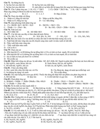 Câu 72. Sự thăng hoa là: 
A. Sự bay hơi của chất rắn B. Sự bay hơi của chất lỏng 
C. Sự bay hơi của chất khí D. một chất có sự biến đổi từ trạng thái rắn sang hơi không qua trạng thái lỏng 
Câu 73. Cho 3 phản ứng sau: 1. H2 +Cl2 =as 2HCl 2. Cl2+2KBr = 2KCl+Br2 3. H2 + Br2 t=> 2HBr 
Phản ứng chứng tỏ Brom là chất ôxi hoá kém Clo: 
A- 1, 2 B- 2, 3 C- 1, 2, 3 D- Đáp số khác 
Câu 74. Chọn câu nhận xét đúng 
A - Nhận ra I2 bằng hồ tinh bột B - Nhận ra dd Br2 bằng SO2 
C - Nhận ra Cl2 bằng ion Ag+ D - Cả 3 đều đúng 
Câu 75. chọn phương trình phản ứng sai 
A - Cl2 +2KOH =KCl +KClO + H2O B - 2KClO3 = 2KCl +3O2 
C - 2NaBr + I2 = 2NaI + Br2 D - Br2+SO2 +2H2O = 2HBr + H2SO4 
Câu 76. Tính axit của 
A - HCl>HBr>HI B - HI>HBr>HCl C - HI>HCl>HBr D - HBr>HI>HCl 
Câu 77. Các khí nào sau đây có làm nhạt dd nước Brôm: 
A – CO2, SO2, N2, H2S B - H2S, SO2, N2, NO C - SO2, H2S D - CO2, SO2, NO2 
Câu 78. Khi cho nước Clo vào dd KI có chứa sẵn một ít tinh bột hiện tượng xẩy ra là: 
A - Xuất hiện dd màu vàng nâu sau đó chuyển sang màu xanh và màu xanh sẽ mất dần 
B - Thấy xuất hiện màu vàng nâu 
C - Thấy xuất hiện màu xanh 
D - Chỉ có B, C 
Câu 79. Chọn câu sai 
A- Hỗn hợp khí Cl2 và HI không tồn tại đồng thời vì Clo có tính oxi hoá mạnh, HI có tính khử 
B- Hỗn hợp khí HI và O3 không tồn tại đồng thời vì O3 có tính oxi hoá mạnh, HI có tính khử 
C- Iot có tính oxi hoá yếu hơn Clo và Brôm 
D- Tất cả đều sai 
Câu 80. Nhận biết riêng các dd sau bị mất nhãn: KF, KCl, KBr, KI. Người ta phải dùng lần lượt các hoá chất sau: 
A. Dd AgNO3, nước Brom, khí clo B. Nước Brom, khí clo, dd AgNO3 
C. Hồ tinh bột, AgNO3, khí clo D. Khí clo, dd AgNO3, nước Brom 
Câu 81. Chọn câu đúng nhất 
A- Hơi nước bốc cháy khi tiếp xúc với Flo B- Clo, Brom tác dụng với nước tạo ra hỗn hợp axit 
C- Iot không tác dụng với nước D- Tất cả đều đúng 
Câu 82. Cho một luồng khí ozon qua dd KI. Thuốc thử dùng để nhận biết sản phẩm của phản ứng trên là 
A. Hồ tinh bột B. Quỳ tím C. Cả hồ tinh bột và quỳ tím D. dd KBr 
Câu 83. Chọn phản ứng sai 
A. 2KMnO4 +16HBr => 2KBr+2MnBr2+5Br2+8H2O B. 2NaBr + 2H2O => 2NaOH + Br2 + H2 
C. I2+2NaBr => 2NaI +Br2 D. 2KMnO4+ 6KBr + 4H2O=>2MnO2+ 8KOH + 3Br2 
Câu 84. Flo là chất oxi hoá mạnh nhất vì 
A. Năng lượng ion hoá cực lớn B. Bán kính ng. tử nhỏ C. Năng lượng liên kết F-F nhỏ D. Cả A và C 
Câu 85. Cho 1 lít hỗn hợp các khí H2, Cl2, HCl đi qua dd KI, thu được 2,54g iot và khí đi ra khỏi dd có thể tích là 
500ml (các khí đo ở điều kiện PƯ). Thành phần phần trăm theo số mol hỗn hợp khí (H2, Cl2, HCl)lần lượt là : 
A. 50; 22,4; 27,6 B. 25; 50, 25 C. 21; 34,5; 44,5 D. 47,5; 22,5; 30 
Câu 86. Dẫn 2 luồng khí clo đi qua 2 dd KOH: dd thứ nhất loãng và nguội, dd thứ 2 đậm đặc và đun nóng ở 100˚C. 
Nếu lượng muối KCl sinh ra trong 2 dd bằng nhau thì tỷ lệ thể tích khí clo đi qua dd thứ nhất/ dd thứ 2 là: 
A. 1/3 B. 2/4 C. 4/4 D. 5/3 
Câu 87. Hoà tan 8,075g hỗn hợp A gồm NaX và NaY (X, Y là hai halogen kế tiếp) vào nước, dd thu được cho phản 
ứng vừa đủ với dd AgNO3 thu được 16,575g kết tủa. Phần trăm khối lượng của NaX và NaY tương ứng là 
A. 36,22% ; 63,88% B. 35,45%; 64,55% C. 35%; 65% D. 34, 24%; 65,76% 
Câu 88. Có 4 lọ mất nhãn X, Y, Z, T mỗi lọ chứa một trong các dd sau : KI, HI, AgNO3, Na2CO3. Biết rằng : 
- Nếu cho X phản ứng với các chất còn lại thì thu được một kết tủa. - Y tạo được kết tủa với cả 3 chất còn lại. 
- Z tạo được một kết tủa trắng và 1 chất khí với các chất còn lại. - T tạo được một chất khí và một kết tủa vàng với 
các chất còn lại. Các chất X, Y, Z, T lần lượt là : 
A. KI, Na2CO3, HI, AgNO3 B. KI, AgNO3, Na2CO3, HI 
C. HI, AgNO3, Na2CO3, KI D. HI, Na2CO3, KI, AgNO3 
 