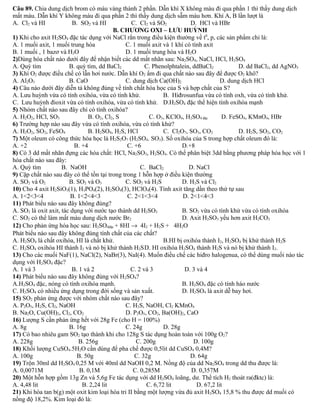 Câu 89. Chia dung dịch brom có màu vàng thành 2 phần. Dẫn khí X không màu đi qua phần 1 thì thấy dung dịch 
mất màu. Dẫn khí Y không màu đi qua phần 2 thì thấy dung dịch sẫm màu hơn. Khí A, B lần lượt là 
A. Cl2 và HI B. SO2 và HI C. Cl2 và SO2 D. HCl và HBr 
B. CHƯƠNG OXI – LƯU HUỲNH 
1) Khi cho axit H2SO4 đặc tác dụng với NaCl rắn trong điều kiện thường về t0, p, các sản phẩm chỉ là: 
A. 1 muối axit, 1 muối trung hòa C. 1 muối axit và 1 khí có tính axit 
B. 1 muối , 1 bazơ và H2O D. 1 muối trung hòa và H2O 
2)Dùng hóa chất nào dưới đây để nhận biết các dd mất nhãn sau: Na2SO4, NaCl, HCl, H2SO4 
A. Quỳ tím B. quỳ tím, dd BaCl2 C. Phenolphtalein, ddBaCl2 D. dd BaCl2, dd AgNO3 
3) Khí O2 được điều chế có lẫn hơi nước. Dẫn khí O2 ẩm đi qua chất nào sau đây để được O2 khô? 
A. Al2O3 B. CaO C. dung dịch Ca(OH)2 D. dung dịch HCl 
4) Câu nào dưới đây diễn tả không đúng về tính chất hóa học của S và hợp chất của S? 
A. Lưu huỳnh vừa có tính oxihóa, vừa có tính khử. B. Hiđrosunfua vừa có tính oxh, vừa có tính khử. 
C. Lưu huỳnh đioxit vừa có tính oxihóa, vừa có tính khử. D.H2SO4 đặc thể hiện tính oxihóa mạnh 
5) Nhóm chất nào sau đây chỉ có tính oxihóa? 
A. H2O2, HCl, SO3 B. O2, Cl2, S C. O3, KClO4, H2SO4 đặc D. FeSO4, KMnO4, HBr 
6) Trường hợp nào sau đây vừa có tính oxihóa, vừa có tính khử? 
A. H2O2, SO2, FeSO4 B. H2SO4, H2S, HCl C. Cl2O7, SO3, CO2 D. H2S, SO2, CO2 
7) Một oleum có công thức hóa học là H2S2O7 (H2SO4. SO3). Số oxihóa của S trong hợp chất oleum đó là: 
A. +2 B. +4 C. +6 D.+8 
8) Có 3 dd mất nhãn đựng các hóa chất: HCl, Na2SO3, H2SO4. Có thể phân biệt 3dd bằng phương pháp hóa học với 1 
hóa chất nào sau đây: 
A. Quỳ tím B. NaOH C. BaCl2 D. NaCl 
9) Cặp chất nào sau đây có thể tồn tại trong trong 1 hỗn hợp ở điều kiện thường 
A. SO2 và O2 B. SO2 và O3 C. SO2 và H2S D. H2S và Cl2 
10) Cho 4 axit H2SiO3(1), H3PO4(2), H2SO4(3), HClO4(4). Tính axit tăng dần theo thứ tự sau 
A. 1<2<3<4 B. 1<2<4<3 C. 2<1<3<4 D. 2<1<4<3 
11) Phát biểu nào sau đây không đúng? 
A. SO2 là oxit axit, tác dụng với nước tạo thành dd H2SO3 B. SO2 vừa có tính khử vừa có tính oxihóa 
C. SO2 có thể làm mất màu dung dịch nước Br2 D. Axit H2SO3 yếu hơn axit H2CO3 
12) Cho phản ứng hóa học sau: H2SO4đặc + 8HI ® 4I2 + H2S + 4H2O 
Phát biểu nào sau đây không đúng tính chất của các chất? 
A. H2SO4 là chất oxihóa, HI là chất khử. B.HI bị oxihóa thành I2, H2SO4 bị khử thành H2S 
C. H2SO4 oxihóa HI thành I2 và nó bị khử thành H2SD. HI oxihóa H2SO4 thành H2S và nó bị khử thành I2. 
13) Cho các muối NaF(1), NaCl(2), NaBr(3), NaI(4). Muốn điều chế các hiđro halogenua, có thể dùng muối nào tác 
dụng với H2SO4 đặc? 
A. 1 và 3 B. 1 và 2 C. 2 và 3 D. 3 và 4 
14) Phát biểu nào sau đây không đúng với H2SO4? 
A.H2SO4 đặc, nóng có tính oxihóa mạnh. B. H2SO4 đặc có tính háo nước 
C. H2SO4 có nhiều ứng dụng trong đời sống và sản xuất. D. H2SO4 là axit dễ bay hơi. 
15) SO2 phản ứng được với nhóm chất nào sau đây? 
A. P2O5, H2S, Cl2, NaOH C. H2S, NaOH, Cl2 KMnO4 
B. Na2O, Cu(OH)2, Cl2, CO2 D. P2O5, CO2, Ba(OH)2, CaO 
16) Lượng S cần phản ứng hết với 28g Fe (cho H = 100%) 
A. 8g B. 16g C. 24g D. 28g 
17) Có bao nhiêu gam SO2 tạo thành khi cho 128g S tác dụng hoàn toàn với 100g O2? 
A. 228g B. 256g C. 200g D. 100g 
18) Khối lượng CuSO4.5H2O cần dùng để pha chế được 0,5lit dd CuSO4 0,4M? 
A. 100g B. 50g C. 32g D. 64g 
19) Trộn 30ml dd H2SO4 0,25 M với 40ml dd NaOH 0,2 M. Nồng độ của dd Na2SO4 trong dd thu được là: 
A. 0,0071M B. 0,1M C. 0,285M D. 0,357M 
20) Một hỗn hợp gồm 13g Zn và 5,6g Fe tác dụng với dd H2SO4 loãng, dư. Thể tích H2 thoát ra(đktc) là: 
A. 4,48 lit B. 2,24 lit C. 6,72 lit D. 67,2 lit 
21) Khi hòa tan b(g) một oxit kim loại hóa tri II bằng một lượng vừa đủ axit H2SO4 15,8 % thu được dd muối có 
nồng độ 18,2%. Kim loại đó là: 
 