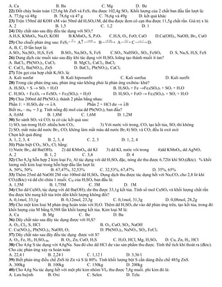 A. Ca B. Ba C. Mg D. Be 
22) Đốt cháy hoàn toàn 125,6g hh ZnS và FeS2 thu được 102,4g SO2. Khối lượng của 2 chất ban đầu lần lượt là: 
A. 77,6g và 48g B. 78,6g và 47 g C. 76,6g và 49g D. kết quả khác 
23) Trộn 150ml dd KOH xM vào 50ml dd H2SO41M, dd thu được đem cô cạn thu được 11,5g chất rắn. Giá trị x là: 
A. 2 B. 1,5 C. 1,2 D. 1 
24) Dãy chất nào sau đây đều tác dụng với SO2? 
A.H2S, KMnO4, Na2O, KOH B.KMnO4, S, P2O5 C.H2S, O2, FeO, CaO D.Ca(OH)2, NaOH, Br2, CuO 
25) Cho chuỗi phản ứng sau: FeS2 ¾ +¾¾O2® A­¾+¾Na¾OH® B¾+¾H2¾SO4® A¾ +¾H¾2S® C¾+¾Fe¾, t0® D. 
A, B, C, D lần lượt là: 
A.SO2, Na2SO3, H2S, FeS B.SO2, Na2SO3, S, FeS C.SO2, NaHSO3, SO3, FeSO4 D. S, Na2S, H2S, FeS 
26) Dung dịch các muối nào sau đây khi tác dụng với H2SO4 loãng tạo thành muối ít tan? 
A. BaCl2, Pb(NO3)2, CuCl2 B. MgCl2, CaCl2, BaCl2 
C. CaCl2, Ba(NO3)2, ZnS D. BaCl2, Pb(NO3)2, CaCl2 
27) Tên gọi của hợp chất K2SO3 là: 
A. Kali sunfat B. Kali hiposunfit C. Kali sunfua D. Kali sunfit 
28) Trong các phản ứng sau, phản ứng nào không phải là phản ứng oxihóa- khử? 
A. H2SO4 + S ® SO2 + H2O B. H2SO4 + Fe ®Fe2(SO4)3 + SO2 + H2O 
C. H2SO4 + Fe3O4 ® FeSO4 + Fe2(SO4)3 + H2O D. H2SO4 
+ FeO ® Fe2(SO4)3 + SO2 + H2O 
29) Chia 200ml dd Pb(NO3)2 thành 2 phần bằng nhau: 
Phần 1: + H2SO4 dư ® ¯A Phần 2 + HCl dư ® ¯B 
Biết mA – mB = 3 g. Tính nồng độ mol của dd Pb(NO3)2 ban đầu? 
A. 0,6M B. 1,8M C. 1,6M D. 1,2M 
30) So sánh SO2 và CO2 ta có các kết quả sau: 
1) SO2 tan trong H2O .nhiều hơn CO2. 3) Với nước vôi trong, CO2 tạo kết tủa, SO2 thì không 
2) SO2 mất màu dd nước Br2, CO2 không làm mất màu dd nước Br2 4) SO2 và CO2 đều là oxit axit 
Chọn kết quả đúng 
A. 1, 2, 3, 4 B. 2, 3, 4 C. 2, 3 D. 1, 2, 4 
31) Phân biệt CO2, SO2, Cl2 bằng: 
1) Nước Br2, dd Ba(OH)2 2) dd KMnO4, dd KI 3) dd KI, nước vôi trong 4)dd KMnO4, dd AgNO3 
A. 2 B. 1, 2 C. 3,4 D. 4 
32) Cho 8,3g hỗn hợp 2 kim loại Fe, Al tác dụng với dd H2SO4 đặc, nóng dư thu được 6,72lit khí SO2(đktc). % khối 
lương mỗi kim loại trong hỗn hợp đầu lần lượt là: 
A. 50%, 50% B. 67,47%, 32,53% C. 32,53%, 67,47% D. 35%, 65% 
33) Thêm 25ml dd NaOH 2M vào 100ml dd H2SO4. Dung dịch thu được tác dụng hết với Na2CO3 cho 2,8 lit khí 
CO2(đktc) và dd chỉ chứa 1 muối. CM của H2SO4 ban đầu là: 
A. 1,5M B. 1,75M C. 3M D. 1M 
34) Cho dd CuSO4 tác dụng với dd Ba(OH)2 dư thu được 33,1g kết tủa. Tính số mol CuSO4 và khối lượng chất rắn 
thu được khi nung kết tủa trên dến khối lượng không đổi? 
A. 0,1mol, 33,1g B. 0,12mol, 23,3g C. 0,1mol, 31,3g D. 0,08mol, 28,2g 
35) Cho một kim loai M phản ứng hoàn toàn với H2O. Thêm dd H2SO4 dư vào dd phản ứng trên, tạo kết tủa, trong đó 
khối lượng của M bằng 0,588 lần khối lượng kết tủa. Kim loại M là: 
A. Ca B. Mg C. Be D. Ba 
36) Dãy chất nào sau đây tác dụng được với H2S? 
A. O2, Cl2, S, HCl B. O2, CuO, SO2, NaOH 
C. Cu(NO3)2, Pb(NO3)2, NaOH, O2 D. Pb(NO3)2, NaNO3, SO2, FeCl3 
37) Dãy chất nào sau đây đều tác dụng được với S? 
A. O2, Fe, H2, H2SO4 đặc B. O2, Zn, CuO, H2S C. H2O, HCl, Mg, H2SO4 D. Cu, Zn, H2, HCl 
38) Cho 4,6g S tác dụng với 4,6gNa. Sau đó cho dd HCl dư vào sản phẩm thu được. Tính thể tích khí thoát ra (đktc). 
Cho các phản ứng xảy ra hoàn toàn 
A. 22,4 l B. 2,24 l C. 1,12 l D. 3,36 l 
39) Biết phản ứng điều chế ZnS từ Zn và S là 80%. Tính khối lượng bột S cần dùng điều chế 485g ZnS. 
A. 300kg B. 100kg C. 150kg D. 200kg 
40) Cho 4,6g Na tác dụng hết với một phi kim nhóm VIA thu được 7,8g muối. phi kim đó là: 
A. Lưu huỳnh B. Oxi C. Selen D. Telu 
 