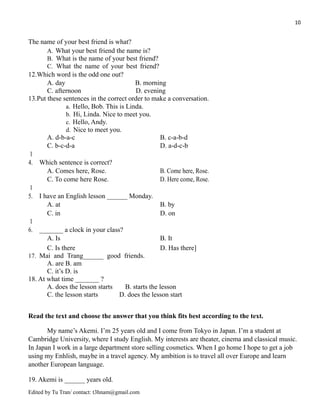 10
The name of your best friend is what?
A. What your best friend the name is?
B. What is the name of your best friend?
C. What the name of your best friend?
12.Which word is the odd one out?
A. day B. morning
C. afternoon D. evening
13.Put these sentences in the correct order to make a conversation.
a. Hello, Bob. This is Linda.
b. Hi, Linda. Nice to meet you.
c. Hello, Andy.
d. Nice to meet you.
A. d-b-a-c B. c-a-b-d
C. b-c-d-a D. a-d-c-b
1
4. Which sentence is correct?
A. Comes here, Rose. B. Come here, Rose.
C. To come here Rose. D. Here come, Rose.
1
5. I have an English lesson ______ Monday.
A. at B. by
C. in D. on
1
6. _______ a clock in your class?
A. Is B. It
C. Is there D. Has there]
17. Mai and Trang______ good friends.
A. are B. am
C. it’s D. is
18. At what time _______ ?
A. does the lesson starts B. starts the lesson
C. the lesson starts D. does the lesson start
Read the text and choose the answer that you think fits best according to the text.
My name’s Akemi. I’m 25 years old and I come from Tokyo in Japan. I’m a student at
Cambridge University, where I study English. My interests are theater, cinema and classical music.
In Japan I work in a large department store selling cosmetics. When I go home I hope to get a job
using my Enhlish, maybe in a travel agency. My ambition is to travel all over Europe and learn
another European language.
19. Akemi is ______ years old.
Edited by Tu Tran/ contact: t3hnam@gmail.com
 