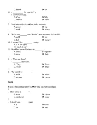 C. bread D. tea
16. - __________ do you feel? -
I feel very hungry.
A.Who B.Why
C. Which D. How
1
7. Match the adjective thin with its opposite.
A. good B. big
C. thick D. heavy
1
8. We’re very _______ now. We don’t want any more food or drink.
A. cold B. hot
C. full D. hungry
19. I would like ________ orange.
A. a B. an apple
C. much D. any
20. Blackberries are his favorite ________ .
A. drink B. vegetable
C. meat D. fruit
2
1. - What are those?
- ________ are beans.
A. They B. There
C. Them D. Their
2
2. We want five ________ .
A. milk B. bread
C. melons D. cheese
Test 2
Choose the correct answer. Only one answer is correct.
1
. How about a _______?
A. meat B. cheese
C. sandwich D. sugar
2
. I don’t want _______ meat.
A.a B.some
C. an D. any
 