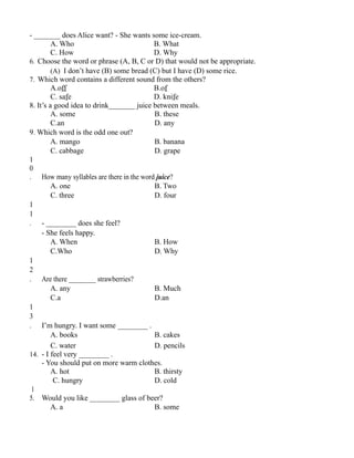 - _______ does Alice want? - She wants some ice-cream.
A. Who B. What
C. How D. Why
6. Choose the word or phrase (A, B, C or D) that would not be appropriate.
(A) I don’t have (B) some bread (C) but I have (D) some rice.
7. Which word contains a different sound from the others?
A.off B.of
C. safe D. knife
8. It’s a good idea to drink_______ juice between meals.
A. some B. these
C.an D. any
9. Which word is the odd one out?
A. mango B. banana
C. cabbage D. grape
1
0
. How many syllables are there in the word juice?
A. one B. Two
C. three D. four
1
1
. - ________ does she feel?
- She feels happy.
A. When B. How
C.Who D. Why
1
2
. Are there ________ strawberries?
A. any B. Much
C.a D.an
1
3
. I’m hungry. I want some ________ .
A. books B. cakes
C. water D. pencils
14. - I feel very ________ .
- You should put on more warm clothes.
A. hot B. thirsty
C. hungry D. cold
1
5. Would you like ________ glass of beer?
A. a B. some
 