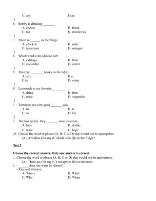 C. any D.an
1
6. Bobby is drinking _______ .
A. cheese B. bread
C. tea D. strawberries
1
7. There’re ______ in the fridge.
A. chicken B. milk
C. ice-cream D. oranges
1
8. Which word is the odd one out?
A. cabbage B. fruit
C. cucumber D. carrot
1
9. There’re ________books on the table.
A. any B.a
C.an D. some
2
0. Lemonade is my favorite________ .
A. drink B. fruit
C. meat D. vegetable
2
1. Tomatoes are very good_______ you.
A. to B. at
C. on D. for
2
2. The boys are hot. They ________ some ice-cream.
A. hate B. dislike
C. want C. hope
23. Choose the word or phrase (A, B, C or D) that would not be appropriate.
(A) Are there (B) any (C) fresh milk (D) in the fridge?
Test 3
Choose the correct answer. Only one answer is correct.
1. Choose the word or phrase (A, B, C or D) that would not be appropriate.
(A) There are (B) any (C) red apples (D) on the trees.
2. - ______ does she want for dinner?
- Rice and chicken.
A. Where B. What
C. Who D. When
 