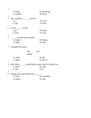 3.
A. water B. hamburger
C. noodles D. bread
1
4. We would like _______ iced tea.
A. a B. some
C. any D. those
1
5. I want ______ to bed.
A.go B. going
C. goes D. to go
1
6. ______ you like some noodles?
A. Ought B. Would
C. Mind D. May
1
7. Complete the square.
like love
dislike
A. refuse B. hate
C. ignore D. get rid
1
8. Don’t drink _______ coffee before you go to bed.- It’s bad for you.
A. these B. some
C. any D. an
1
9. Orange juice, tea, and beer are _______ .
A. fruits B. vegetables
C. drinks D. meat
 