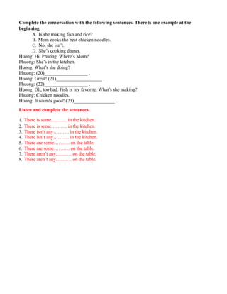 Complete the conversation with the following sentences. There is one example at the
beginning.
A. Is she making fish and rice?
B. Mom cooks the best chicken noodles.
C. No, she isn’t.
D. She’s cooking dinner.
Huong: Hi, Phuong. Where’s Mom?
Phuong: She’s in the kitchen.
Huong: What’s she doing?
Phuong: (20)__________________ .
Huong: Great! (21)___________________ .
Phuong: (22)__________________ .
Huong: Oh, too bad. Fish is my favorite. What’s she making?
Phuong: Chicken noodles.
Huong: It sounds good! (23)_________________ .
Listen and complete the sentences.
1. There is some............. in the kitchen.
2. There is some………. in the kitchen.
3. There isn’t any………. in the kitchen.
4. There isn’t any………. in the kitchen.
5. There are some………. on the table.
6. There are some………. on the table.
7. There aren’t any………. on the table.
8. There aren’t any………. on the table.
 