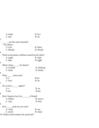 A. think B. live
C. feel D. do
3
. - _____ you like some lemonade?
- Yes, please.
A. Can B. Must
C. Should D. Would
4
. Which word contains a different sound from the others?
A. grade B. mate
C. plan D. eight
5
. What is there _____ for dinner?
A. to drink B. drinking
C. drink D. drinks
6
. What _____ Julia want?
A.is B.are
C. does D. do
7
. Do we have _____ apples?
A. a B. an
C.one D.any
8
. Don’t forget to buy five ______ of bread!
A. bottles B. loaves
C. cans D. bars
9
. How _____ pork do you want?
A. some B. any
C. much D. many
10. Which word contains the sound /ai/?
 