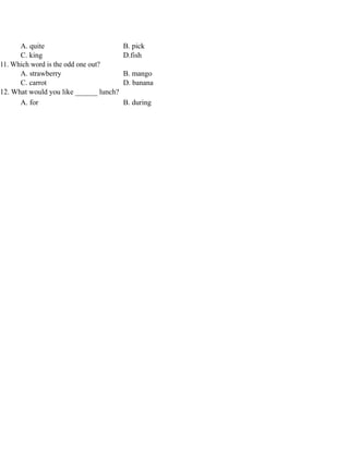 A. quite B. pick
C. king D.fish
11. Which word is the odd one out?
A. strawberry B. mango
C. carrot D. banana
12. What would you like ______ lunch?
A. for B. during
 