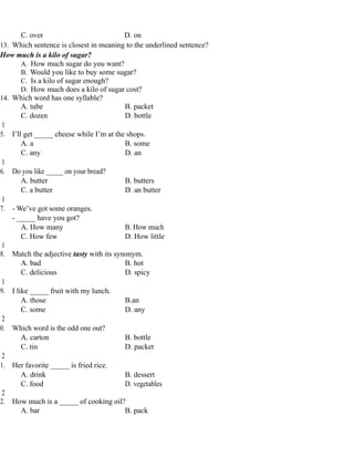 C. over D. on
13. Which sentence is closest in meaning to the underlined sentence?
How much is a kilo of sugar?
A. How much sugar do you want?
B. Would you like to buy some sugar?
C. Is a kilo of sugar enough?
D. How much does a kilo of sugar cost?
14. Which word has one syllable?
A. tube B. packet
C. dozen D. bottle
1
5. I’ll get _____ cheese while I’m at the shops.
A. a B. some
C. any D. an
1
6. Do you like _____ on your bread?
A. butter B. butters
C. a butter D. an butter
1
7. - We’ve got some oranges.
- _____ have you got?
A. How many B. How much
C. How few D. How little
1
8. Match the adjective tasty with its synonym.
A. bad B. hot
C. delicious D. spicy
1
9. I like _____ fruit with my lunch.
A. those B.an
C. some D. any
2
0. Which word is the odd one out?
A. carton B. bottle
C. tin D. packet
2
1. Her favorite _____ is fried rice.
A. drink B. dessert
C. food D. vegetables
2
2. How much is a _____ of cooking oil?
A. bar B. pack
 