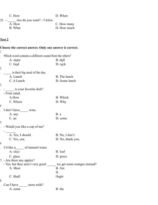 C. How D. When
25. - _____ rice do you want? - 5 kilos.
A. How C. How many
B. What D. How much
Test 2
Choose the correct answer. Only one answer is correct.
1
. Which word contains a different sound from the others?
A. stone B. doll
C. God D. rock
2
. _____ is their big meal of the day.
A. Lunch B. The lunch
C. A Lunch D. Some lunch
3
. - _____ is your favorite dish?
- Fruit salad.
A.How B. Which
C. Where D. Why
4
. I don’t have_____ wine.
A. any B. a
C. an D. some
5
. - Would you like a cup of tea?
- ______
A. Yes, I should. B. No, I don’t.
C. Yes, can. D. No, thank you.
6
. I’d like a_____ of mineral water.
A. slice B. loaf
C. glass D. piece
7. - Are there any apples?
- Yes, but they aren’t very good. _____ we get some oranges instead?
A. Must B. Are
C. Shall
D.
Ought
8
. Can I have _____ more milk?
A. some B. the
 