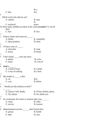 C. that
D. a
few
9
. Which word is the odd one out?
A. salmon B. tuna
C. mackerel
D.
prawn
10. How many syllables are there in the word cucumber? A. two B.
three
C. four D. five
1
1. Cheese, butter and cream are _____ .
A. drinks B. vegetables
C. dairy products D. meat
1
2. I’ll have a bar of _____ .
A. chocolate B. soup
C. honey D. bread
1
3. I don’t drink _____wine any more.
A. plenty B. a few
C. many D. a lot of
1
4. Grill is _____ .
A. a kind of meat B. a drink
C. a way of cooking D. a fruit
1
5. My mother is _____ a diet.
A. on B.in
C. over D. below
1
6. - Would you like chicken or beef’?
- ______
A. I guess I will, thanks. B. I’ll have chicken, please.
C. Yes, please. D. No, thank you.
1
7. In a restaurant, the waiter or waitress take your______ .
A. menu B. order
C. service D. courses
1
8. Baked potatoes are less ______ than French fries.
A. greasy B. health
C. dark D. sour
 