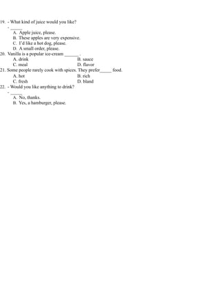19. - What kind of juice would you like?
- _____
A. Apple juice, please.
B. These apples are very expensive.
C. I’d like a hot dog, please.
D. A small order, please.
20. Vanilla is a popular ice-cream ______ .
A. drink B. sauce
C. meal D. flavor
21. Some people rarely cook with spices. They prefer_____ food.
A. hot B. rich
C. fresh D. bland
22. - Would you like anything to drink?
- _____
A. No, thanks.
B. Yes, a hamburger, please.
 