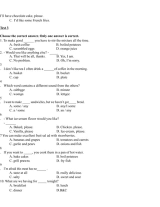 I’ll have chocolate cake, please.
C. I’d like some French fries.
Test 3
Choose the correct answer. Only one answer is correct.
1. To make good ______ you have to stir the mixture all the time.
A. fresh coffee B. boiled potatoes
C. scrambled eggs D. orange juice
2. - Would you like anything else? - _____
A. That will be all, thanks. B. Yes, I am.
C. No problem. D. Oh, I’m sorry.
3
. I don’t like tea I often drink a ______of coffee in the morning.
A. basket B. bucket
C. cup D. plate
4
. Which word contains a different sound from the others?
A. cabbage B. minute
C. woman D. lettuce
5
. I want to make _____ sandwiches, but we haven’t got_____ bread.
A. some / any B. any/I some
C. a / some D. an / any
6
. - What ice-cream flavor would you like?
- ______
A. Baked, please. B. Chicken. please.
C. Vanilla, please D. Ice-cream, please.
7 You can make excellent fruit sal ad with strawberries.
A. bananas and grapes B. tomatoes and carrots
C. garlic and pears D. onions and fish
8
. If you want to _____, you cook them in a pan of hot water.
A. bake cakes B. boil potatoes
C. grill prawns D. fry fish
9
. I’m afraid this meat has no______ .
A. taste at all B. really delicious
C. salty D. sweet and sour
10. What are we having for _____ tonight?
A. breakfast B. lunch
C. dinner D.B&C
 