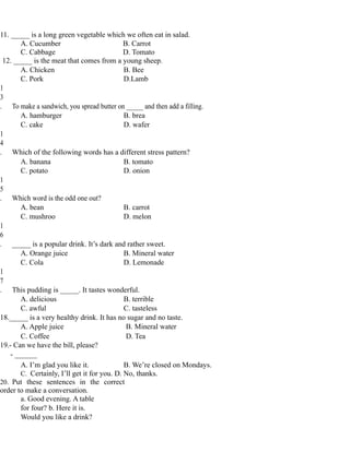 11. _____ is a long green vegetable which we often eat in salad.
A. Cucumber B. Carrot
C. Cabbage D. Tomato
12. _____ is the meat that comes from a young sheep.
A. Chicken B. Bee
C. Pork D.Lamb
1
3
. To make a sandwich, you spread butter on _____ and then add a filling.
A. hamburger B. brea
C. cake D. wafer
1
4
. Which of the following words has a different stress pattern?
A. banana B. tomato
C. potato D. onion
1
5
. Which word is the odd one out?
A. bean B. carrot
C. mushroo D. melon
1
6
. _____ is a popular drink. It’s dark and rather sweet.
A. Orange juice B. Mineral water
C. Cola D. Lemonade
1
7
. This pudding is _____. It tastes wonderful.
A. delicious B. terrible
C. awful C. tasteless
18._____ is a very healthy drink. It has no sugar and no taste.
A. Apple juice B. Mineral water
C. Coffee D. Tea
19.- Can we have the bill, please?
- ______
A. I’m glad you like it. B. We’re closed on Mondays.
C. Certainly, I’ll get it for you. D. No, thanks.
20. Put these sentences in the correct
order to make a conversation.
a. Good evening. A table
for four? b. Here it is.
Would you like a drink?
 