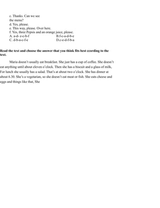 c. Thanks. Can we see
the menu?
d. Yes, please.
e. This way, please. Over here.
f. Yes, three Pepsis and an orange juice, please.
A. a-d- e-c-b-f B.f-c-a-d-b-e
C. d-b-a-c-f-e D.c-e-d-f-b-a
Read the text and choose the answer that you think fits best ccording to the
text.
Maria doesn’t usually eat breakfast. She just has a cup of coffee. She doesn’t
eat anything until about eleven o’clock. Then she has a biscuit and a glass of milk,
For lunch she usually has a salad. That’s at about two o’clock. She has dinner at
about 6.30. She’s a vegetarian, so she doesn’t eat meat or fish. She eats cheese and
eggs and things like that, She
 