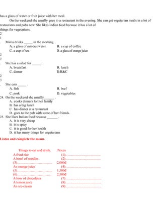 has a glass of water or fruit juice with her meal.
On the weekend she usually goes to a restaurant in the evening. She can get vegetarian meals in a lot of
restaurants and pubs now. She likes Indian food because it has a lot of
things for vegetarians.
2
1
. Maria drinks _____ in the morning.
A. a glass of mineral water B. a cup of coffee
C. a cup of tea D. a glass of orange juice
2
2
. She has a salad for _____ .
A. breakfast B. lunch
C. dinner D.B&C
2
3
. She eats _____ .
A. fish B. beef
C. pork D. vegetables
24. On the weekend she usually______ .
A. cooks dinners for her family
B. has a big lunch
C. has dinner at a restaurant
D. goes to the pub with some of her friends.
25. She likes Indian food because ______ .
A. it is very cheap
B. it is spicy
C. it is good for her health
D. it has many things for vegetarians
Listen and complete the menu.
Things to eat and drink. Prices
A fried rice (1)………………………….
A bowl of noodles (2)………………………….
(3)…………………………. 2,000đ
An orange juice (4)………………………….
(5)…………………………. 1,500đ
(6)………………………… 2,500đ
A bow of chocolates (7)…………………………..
A lemon juice (8)…………………………..
An ice-cream (9)…………………………..
 